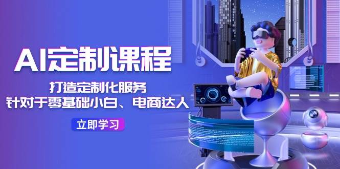 AI-定制课程，打造 定制化服务（针对于零基础小白、电商达人）36节课-云舒网创