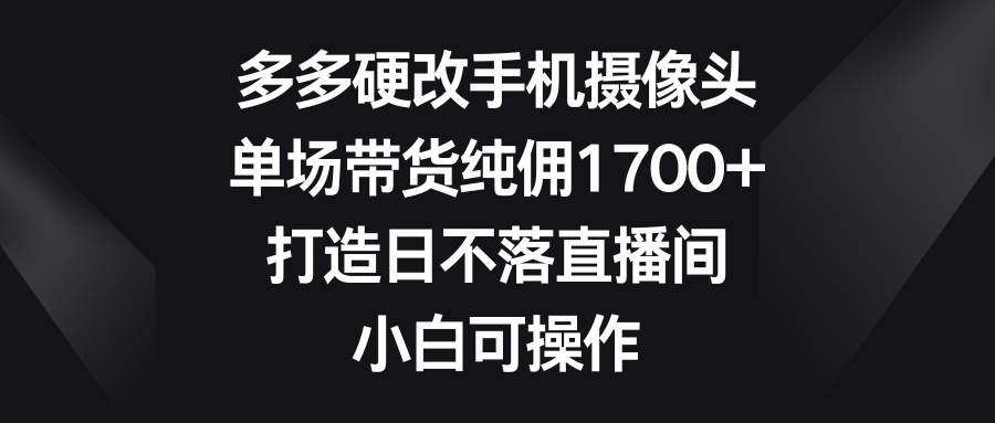 多多硬改手机摄像头，单场带货纯佣1700+，打造日不落直播间，小白可操作-云舒网创