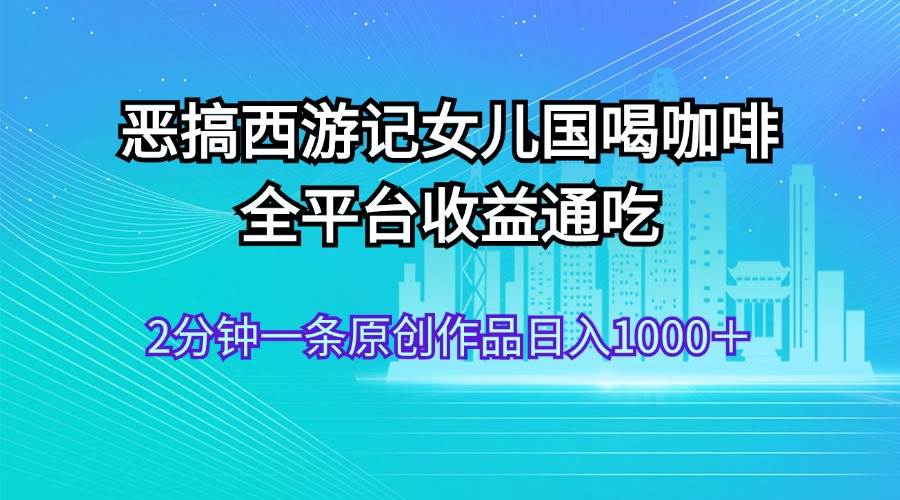 恶搞西游记女儿国喝咖啡 全平台收益通吃 2分钟一条原创作品日入1000＋-云舒网创
