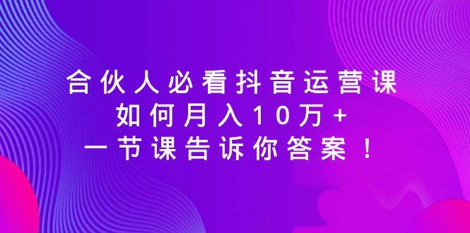 合伙人必看抖音运营课，如何月入10万+，一节课告诉你答案！-云舒网创