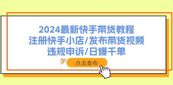 2024最新快手带货教程：注册快手小店/发布带货视频/违规申诉/日爆千单-云舒网创