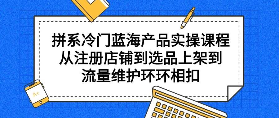 拼系冷门蓝海产品实操课程，从注册店铺到选品上架到流量维护环环相扣-云舒网创