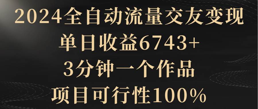 2024全自动流量交友变现，单日收益6743+，3分钟一个作品，项目可行性100%-云舒网创
