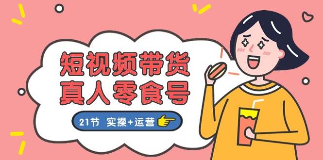 短视频带货真人零食号：更全面的零食带货教程：21节 实操+运营-云舒网创