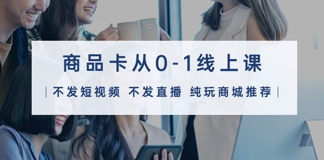 商品卡从0-1线上课（不发短视频 不发直播 纯玩商城推荐）32节课-云舒网创
