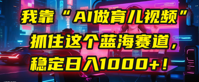 我靠“AI做育儿视频”，抓住这个蓝海赛道，稳定日入1000+！-云舒网创